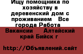 Ищу помощника по хозяйству в деревенский дом с проживанием - Все города Работа » Вакансии   . Алтайский край,Бийск г.